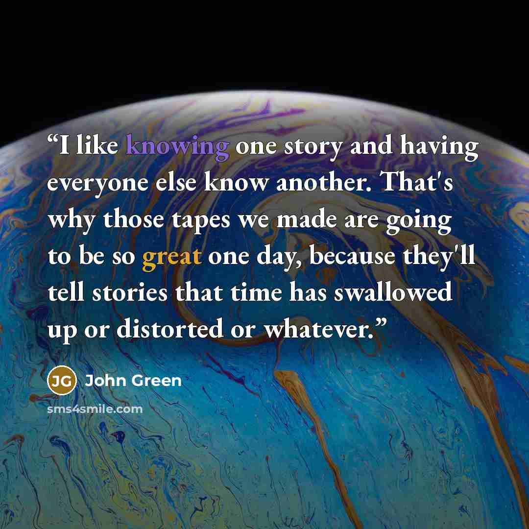 “I like knowing one story and having everyone else know another. That's why those tapes we made are going to be so great one day, because they'll tell stories that time has swallowed up or distorted or whatever.” quote by John Green
