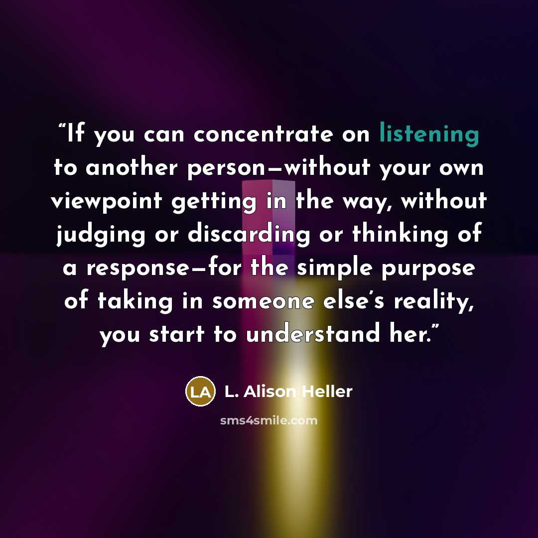 “If you can concentrate on listening to another person—without your own viewpoint getting in the way, without judging or discarding or thinking of a response—for the simple purpose of taking in someone else’s reality, you start to understand her.” quote by L. Alison Heller