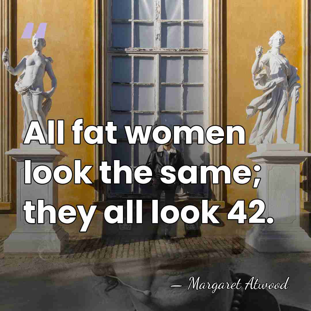 All fat women look the same; they all look 42. - Margaret Atwood