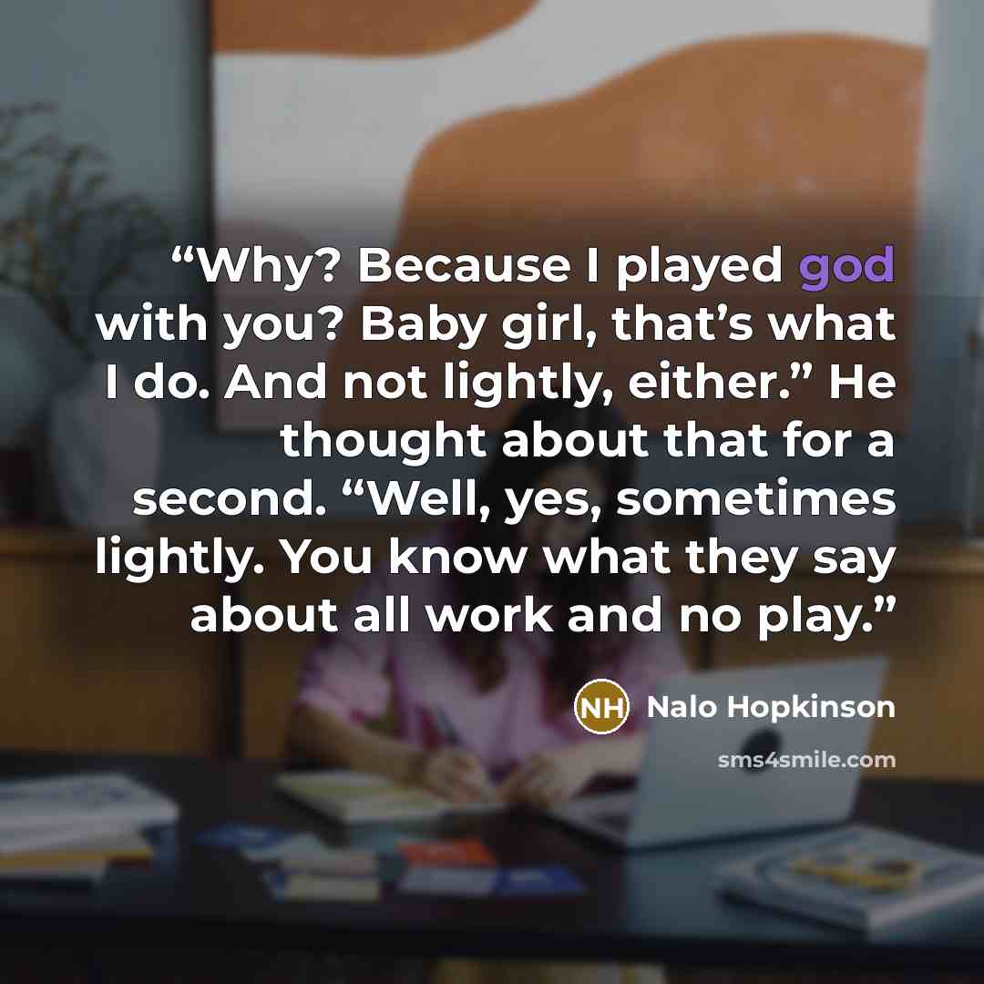 “Why? Because I played god with you? Baby girl, that’s what I do. And not lightly, either.” He thought about that for a second. “Well, yes, sometimes lightly. You know what they say about all work and no play.” quote by Nalo Hopkinson