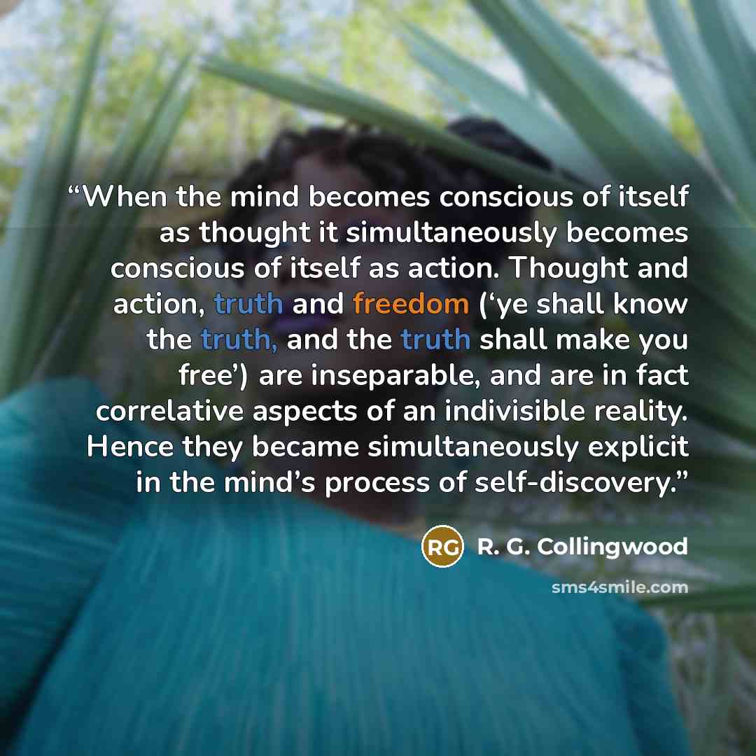 “When the mind becomes conscious of itself as thought it simultaneously becomes conscious of itself as action. Thought and action, truth and freedom (‘ye shall know the truth, and the truth shall make you free’) are inseparable, and are in fact correlative aspects of an indivisible reality. Hence…” quote by R. G. Collingwood