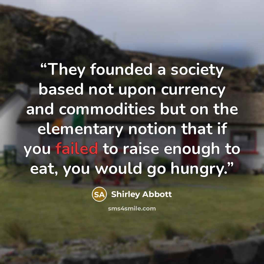 “They founded a society based not upon currency and commodities but on the elementary notion that if you failed to raise enough to eat, you would go hungry.” quote by Shirley Abbott