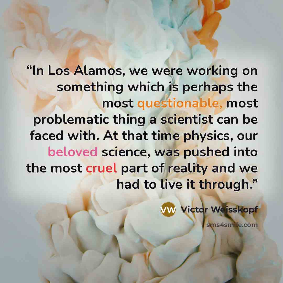 “In Los Alamos, we were working on something which is perhaps the most questionable, most problematic thing a scientist can be faced with. At that time physics, our beloved science, was pushed into the most cruel part of reality and we had to live it through.” quote by Victor Weisskopf
