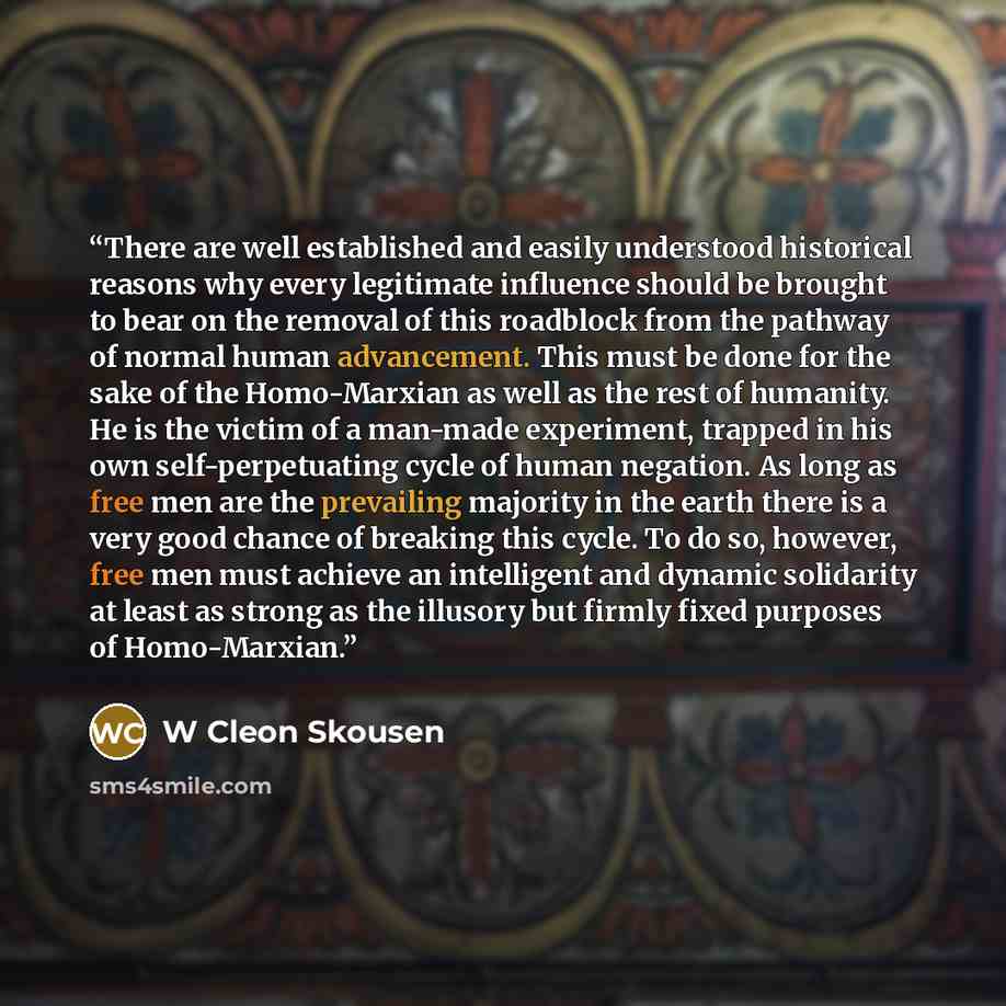“There are well established and easily understood historical reasons why every legitimate influence should be brought to bear on the removal of this roadblock from the pathway of normal human advancement. This must be done for the sake of the Homo-Marxian as well as the rest of humanity. He is the…” quote by W Cleon Skousen