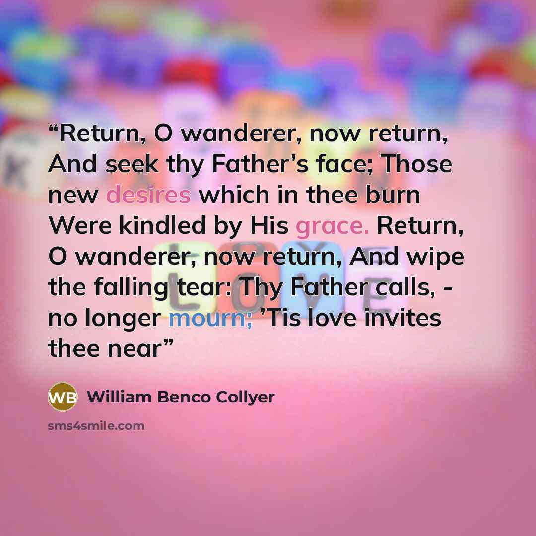 “Return, O wanderer, now return, And seek thy Father’s face; Those new desires which in thee burn Were kindled by His grace. Return, O wanderer, now return, And wipe the falling tear: Thy Father calls, - no longer mourn; ’Tis love invites thee near” quote by William Benco Collyer