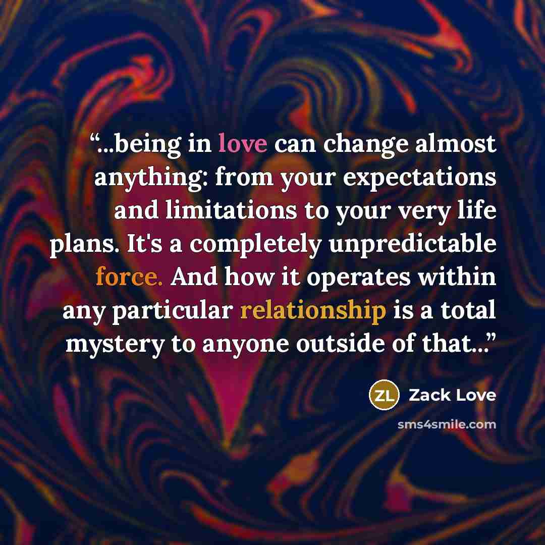 “...being in love can change almost anything: from your expectations and limitations to your very life plans. It's a completely unpredictable force. And how it operates within any particular relationship is a total mystery to anyone outside of that...” quote by Zack Love