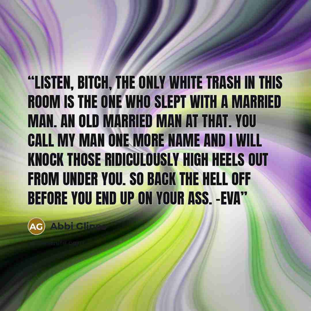 “Listen, bitch, the only white trash in this room is the one who slept with a married man. An old married man at that. You call my man one more name and I will knock those ridiculously high heels out from under you. So back the hell off before you end up on your ass. -Eva” quote by Abbi Glines