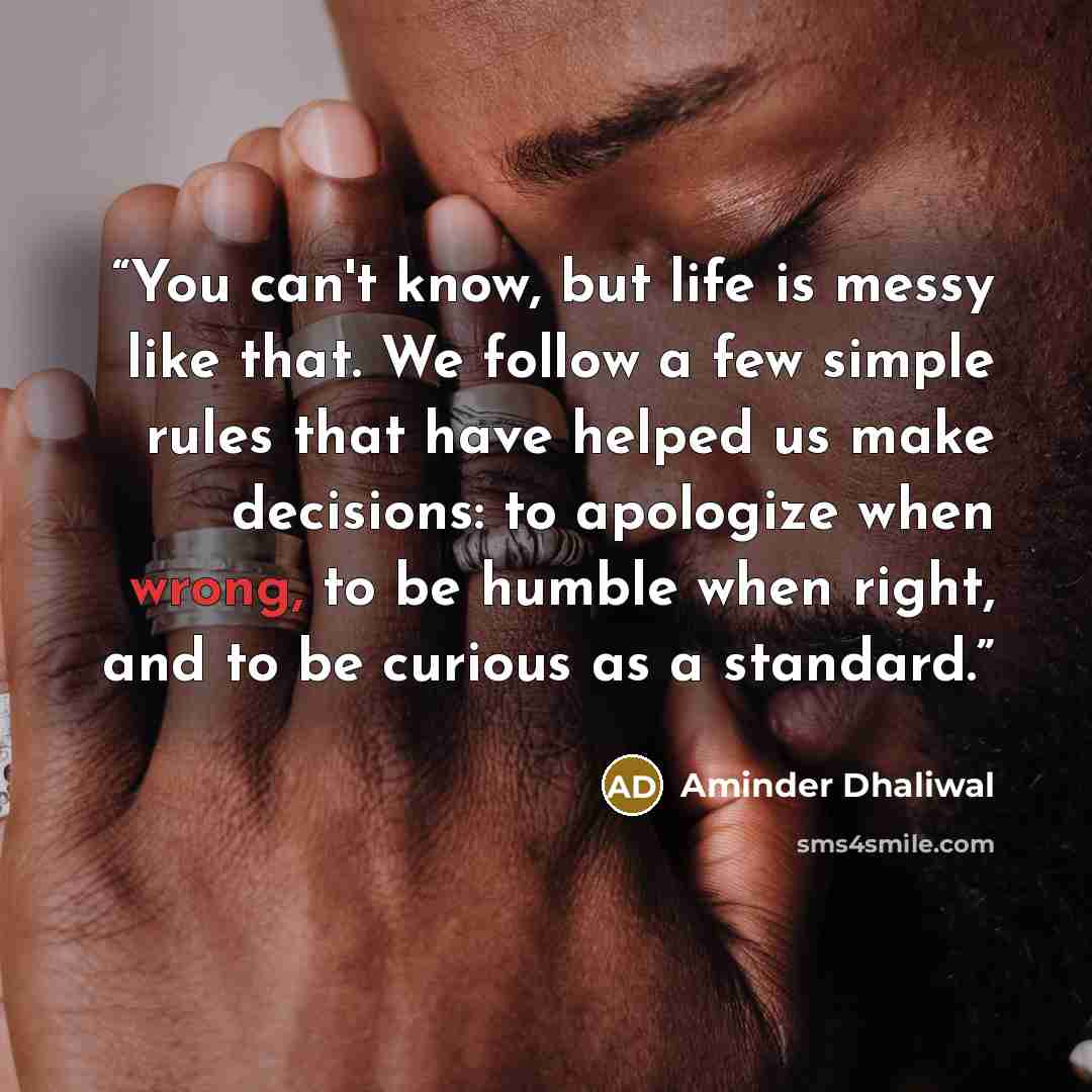 “You can't know, but life is messy like that. We follow a few simple rules that have helped us make decisions: to apologize when wrong, to be humble when right, and to be curious as a standard.” quote by Aminder Dhaliwal