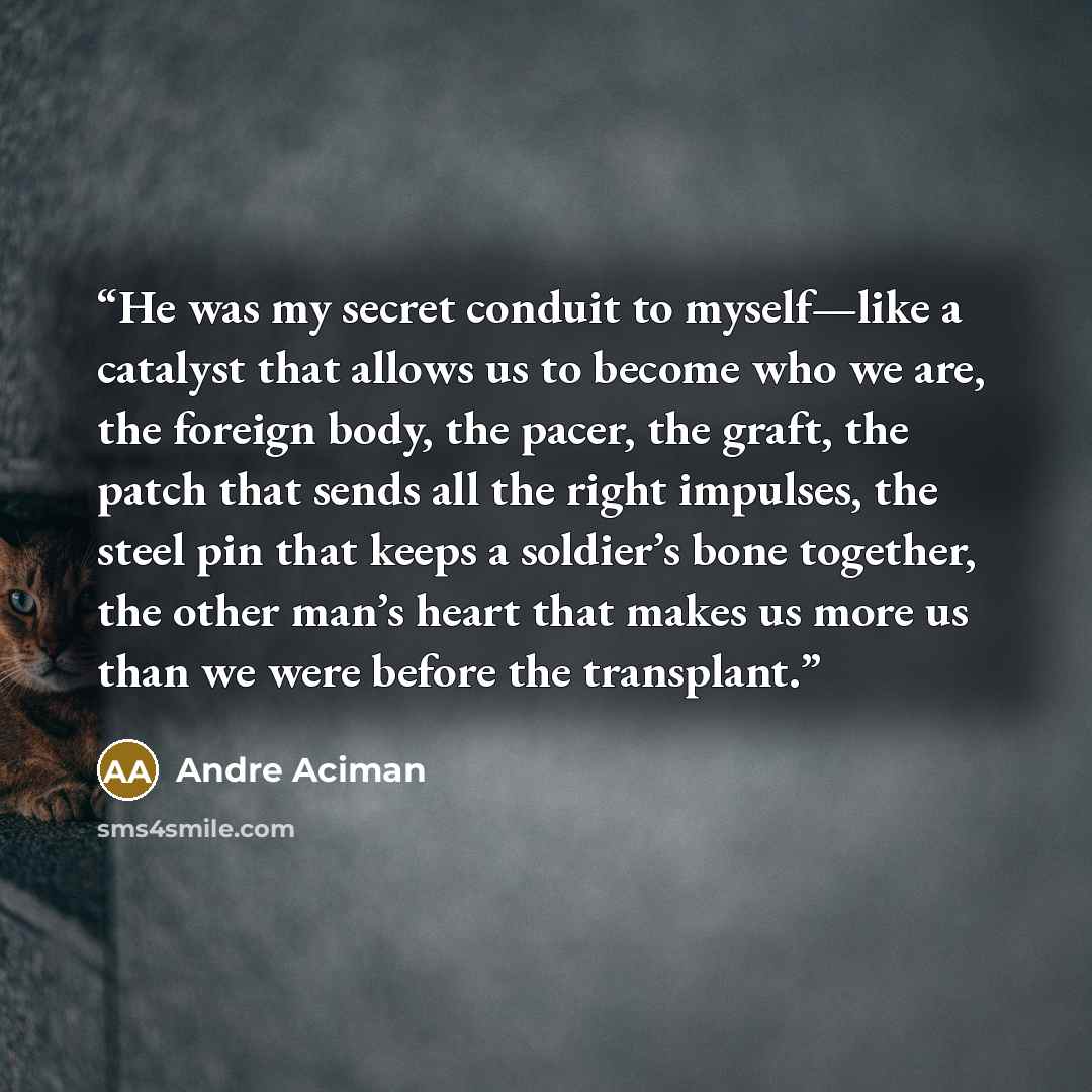 “He was my secret conduit to myself—like a catalyst that allows us to become who we are, the foreign body, the pacer, the graft, the patch that sends all the right impulses, the steel pin that keeps a soldier’s bone together, the other man’s heart that makes us more us than we were before the…” quote by André Aciman