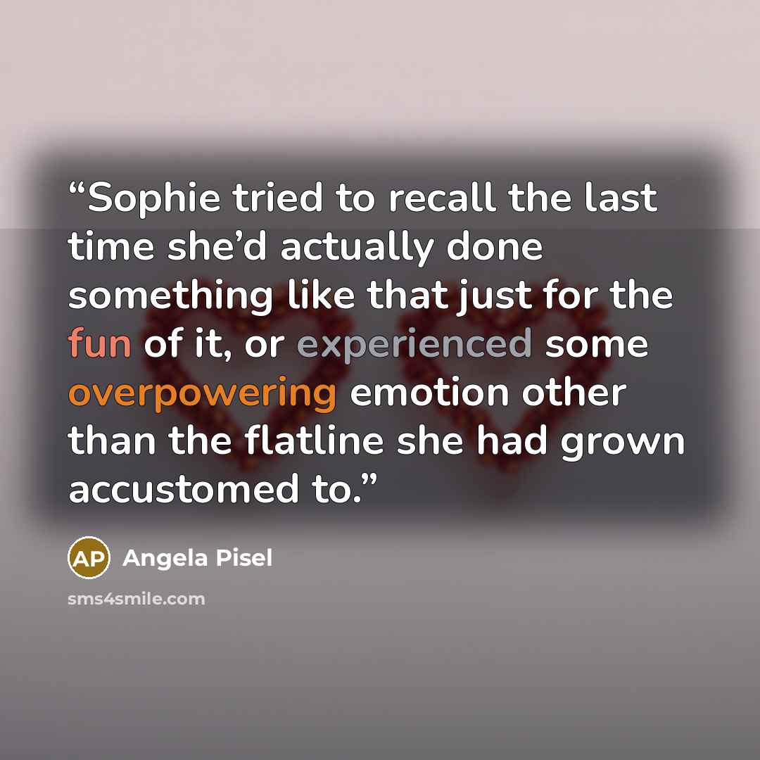 “Sophie tried to recall the last time she’d actually done something like that just for the fun of it, or experienced some overpowering emotion other than the flatline she had grown accustomed to.” quote by Angela Pisel