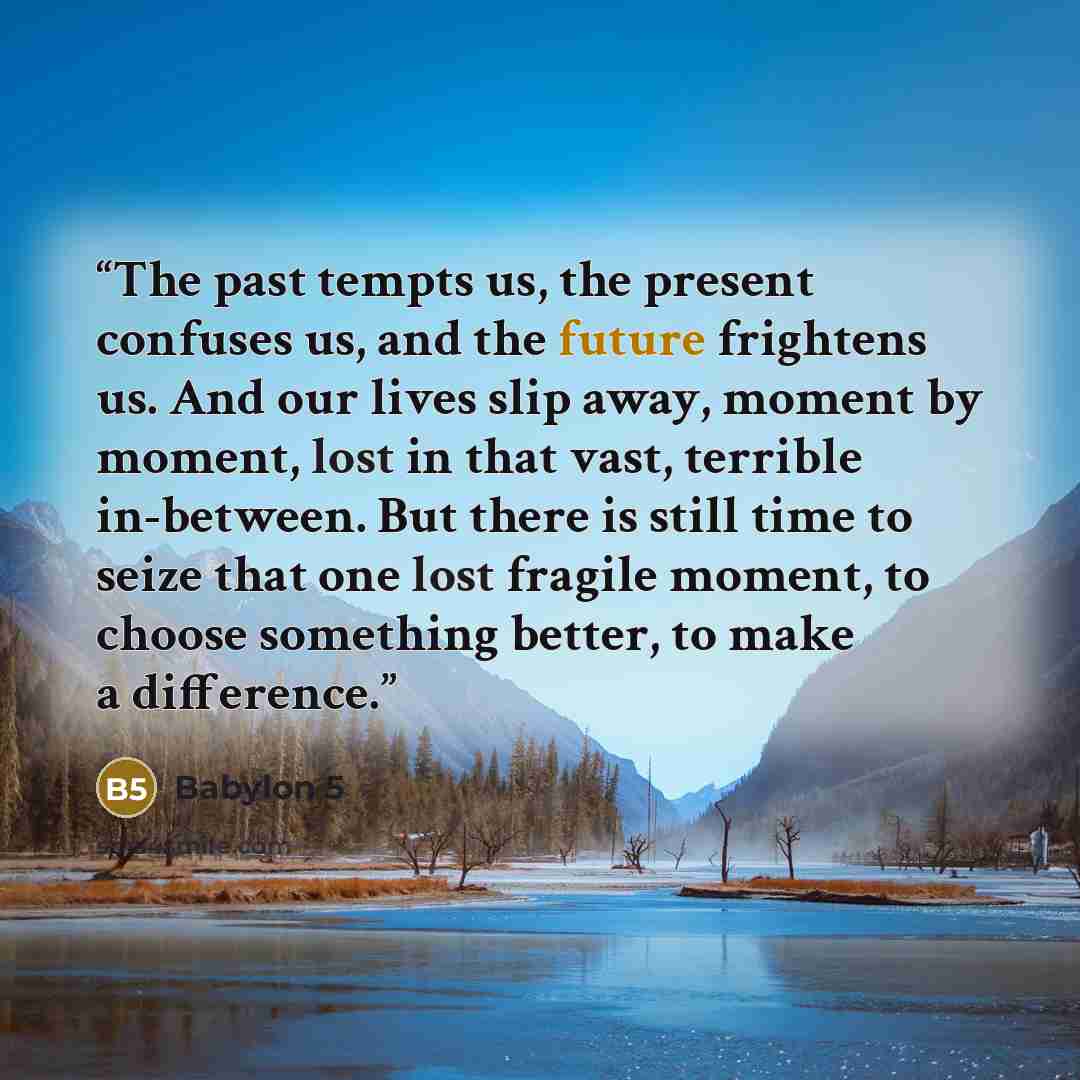 “The past tempts us, the present confuses us, and the future frightens us. And our lives slip away, moment by moment, lost in that vast, terrible in-between. But there is still time to seize that one lost fragile moment, to choose something better, to make a difference.” quote by Babylon 5