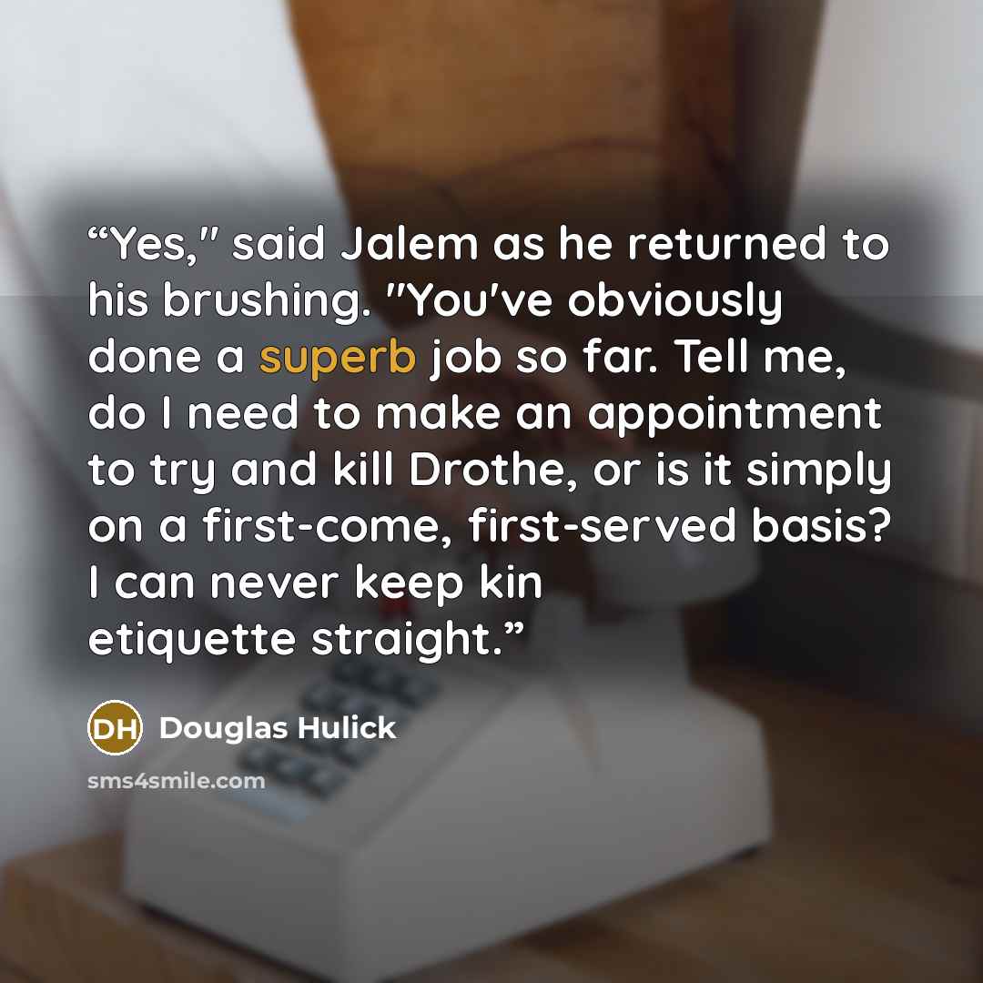 “Yes," said Jalem as he returned to his brushing. "You've obviously done a superb job so far. Tell me, do I need to make an appointment to try and kill Drothe, or is it simply on a first-come, first-served basis? I can never keep kin etiquette straight.” quote by Douglas Hulick