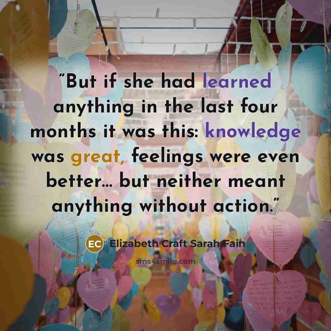 “But if she had learned anything in the last four months it was this: knowledge was great, feelings were even better… but neither meant anything without action.” quote by Elizabeth Craft Sarah Fain