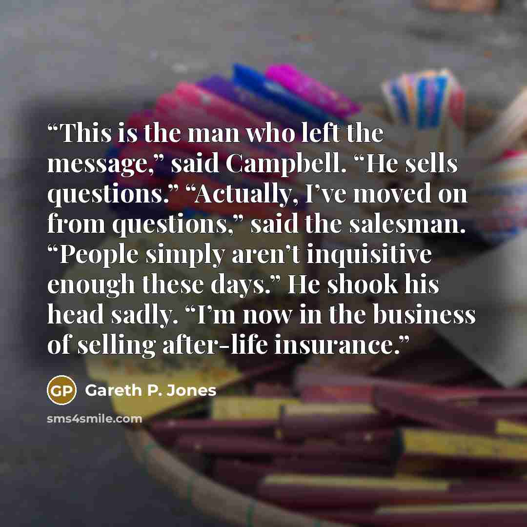 “This is the man who left the message,” said Campbell. “He sells questions.” “Actually, I’ve moved on from questions,” said the salesman. “People simply aren’t inquisitive enough these days.” He shook his head sadly. “I’m now in the business of selling after-life insurance.” quote by Gareth P. Jones