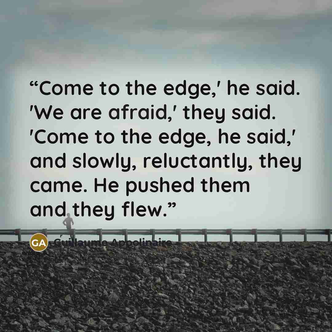“Come to the edge,' he said. 'We are afraid,' they said. 'Come to the edge, he said,' and slowly, reluctantly, they came. He pushed them and they flew.” quote by Guillaume Appolinaire