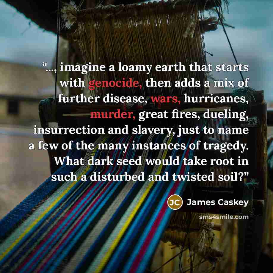 “..., imagine a loamy earth that starts with genocide, then adds a mix of further disease, wars, hurricanes, murder, great fires, dueling, insurrection and slavery, just to name a few of the many instances of tragedy. What dark seed would take root in such a disturbed and twisted soil?” quote by James Caskey