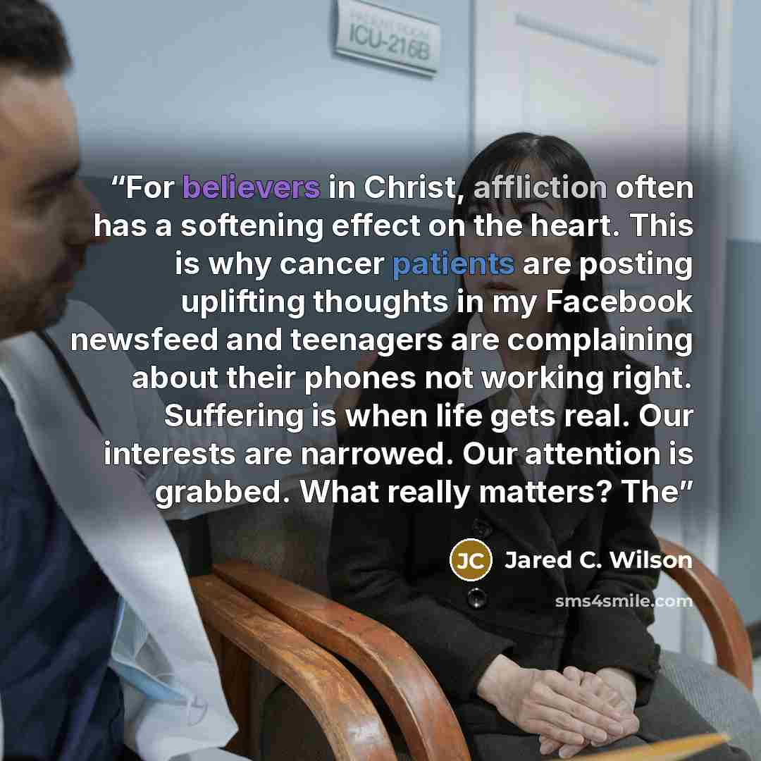 “For believers in Christ, affliction often has a softening effect on the heart. This is why cancer patients are posting uplifting thoughts in my Facebook newsfeed and teenagers are complaining about their phones not working right. Suffering is when life gets real. Our interests are narrowed. Our…” quote by Jared C. Wilson