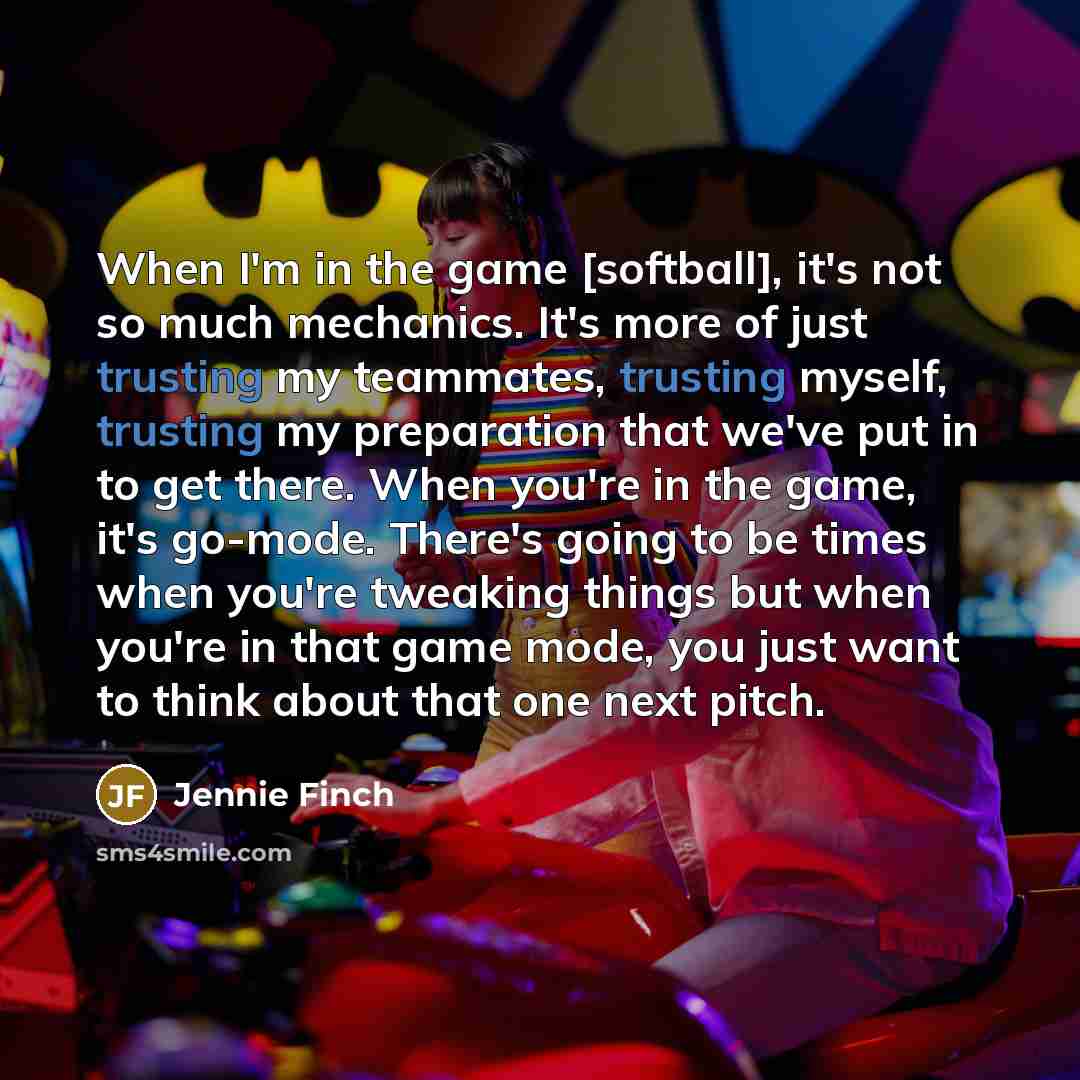 “When I'm in the game [softball], it's not so much mechanics. It's more of just trusting my teammates, trusting myself, trusting my preparation that we've put in to get there. When you're in the game, it's go-mode. There's going to be times when you're tweaking things but when you're in that game…” quote by Jennie Finch