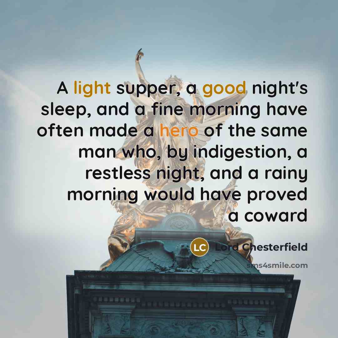 “A light supper, a good night's sleep, and a fine morning have often made a hero of the same man who, by indigestion, a restless night, and a rainy morning would have proved a coward” quote by Lord Chesterfield