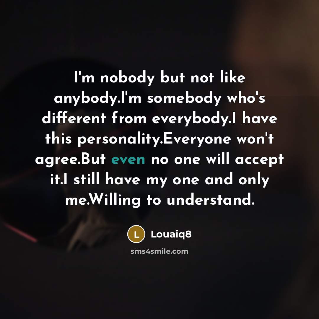 “I'm nobody but not like anybody.I'm somebody who's different from everybody.I have this personality.Everyone won't agree.But even no one will accept it.I still have my one and only me.Willing to understand.” quote by Louaiq8
