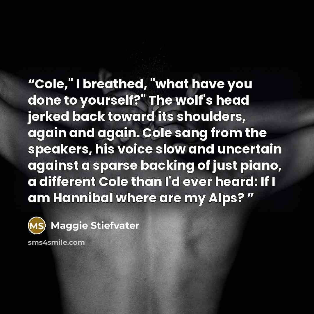 “Cole," I breathed, "what have you done to yourself?" The wolf's head jerked back toward its shoulders, again and again. Cole sang from the speakers, his voice slow and uncertain against a sparse backing of just piano, a different Cole than I'd ever heard: If I am Hannibal where are my Alps?” quote by Maggie Stiefvater
