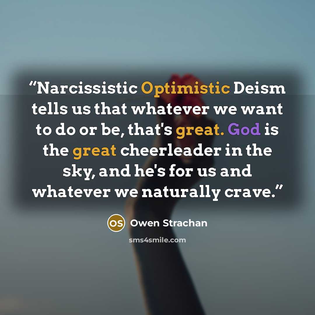 “Narcissistic Optimistic Deism tells us that whatever we want to do or be, that's great. God is the great cheerleader in the sky, and he's for us and whatever we naturally crave.” quote by Owen Strachan
