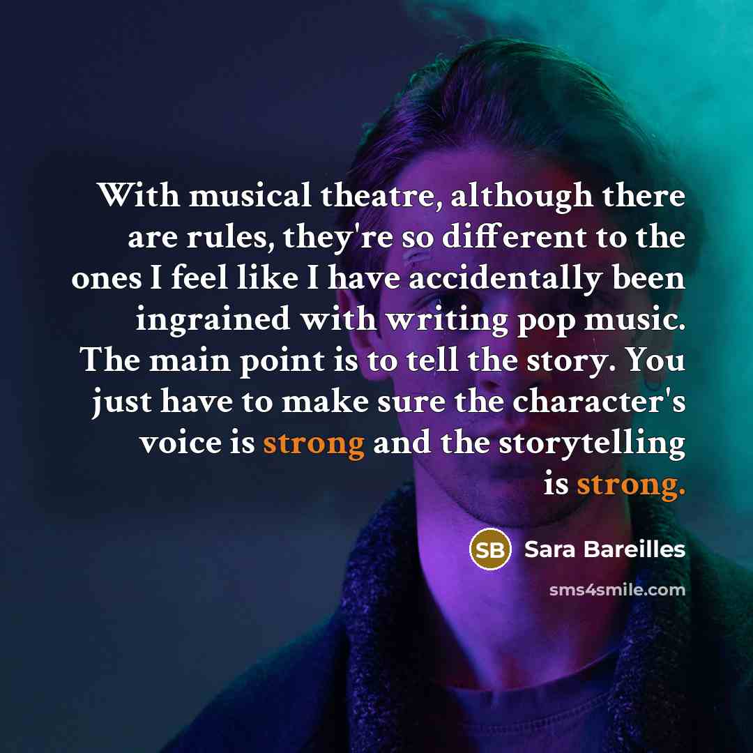 “With musical theatre, although there are rules, they're so different to the ones I feel like I have accidentally been ingrained with writing pop music. The main point is to tell the story. You just have to make sure the character's voice is strong and the storytelling is strong.” quote by Sara Bareilles
