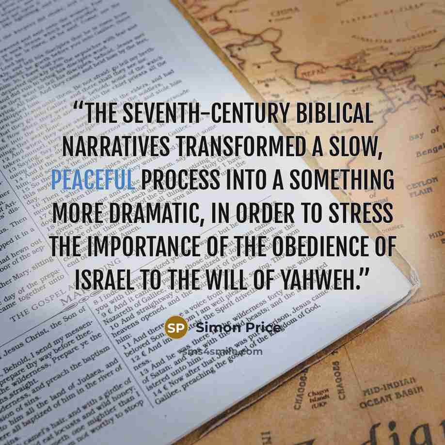 “the seventh-century biblical narratives transformed a slow, peaceful process into a something more dramatic, in order to stress the importance of the obedience of Israel to the will of Yahweh.” quote by Simon Price