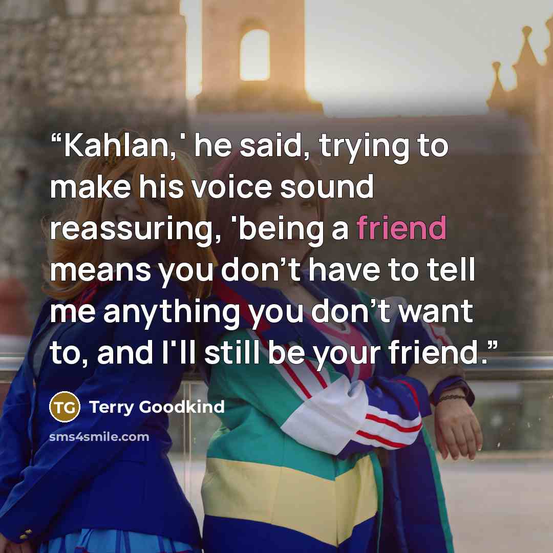 “Kahlan,' he said, trying to make his voice sound reassuring, 'being a friend means you don't have to tell me anything you don't want to, and I'll still be your friend.” quote by Terry Goodkind