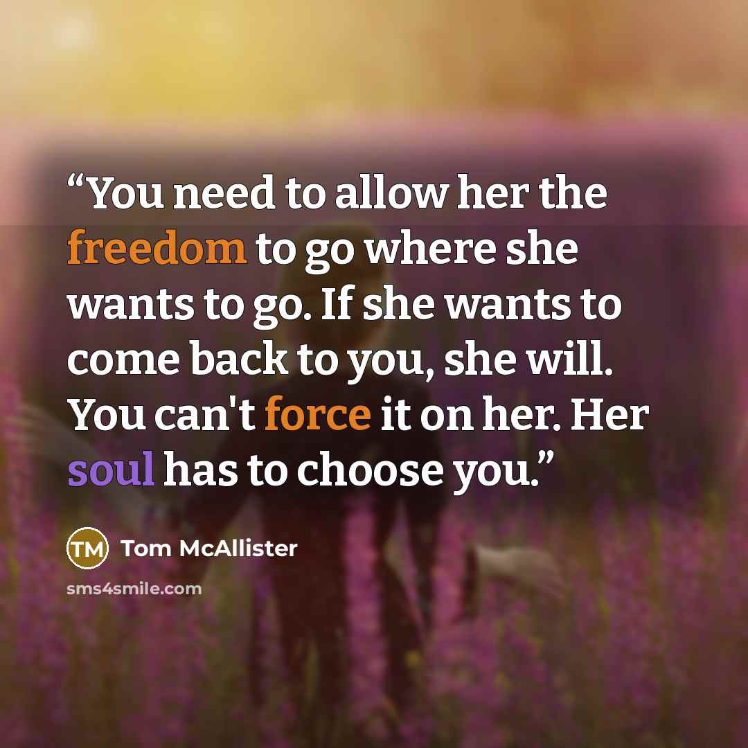 “You need to allow her the freedom to go where she wants to go. If she wants to come back to you, she will. You can't force it on her. Her soul has to choose you.” quote by Tom McAllister