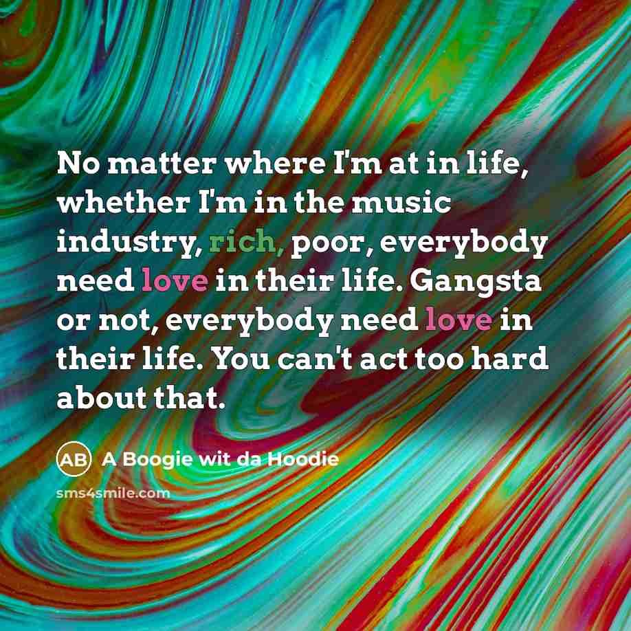 “No matter where I'm at in life, whether I'm in the music industry, rich, poor, everybody need love in their life. Gangsta or not, everybody need love in their life. You can't act too hard about that.” quote by A Boogie wit da Hoodie