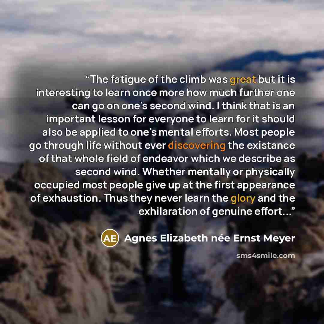 “The fatigue of the climb was great but it is interesting to learn once more how much further one can go on one's second wind. I think that is an important lesson for everyone to learn for it should also be applied to one's mental efforts. Most people go through life without ever discovering the…” quote by Agnes Elizabeth née Ernst Meyer