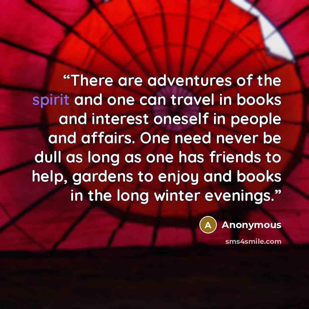 “There are adventures of the spirit and one can travel in books and interest oneself in people and affairs. One need never be dull as long as one has friends to help, gardens to enjoy and books in the long winter evenings.” quote by Anonymous