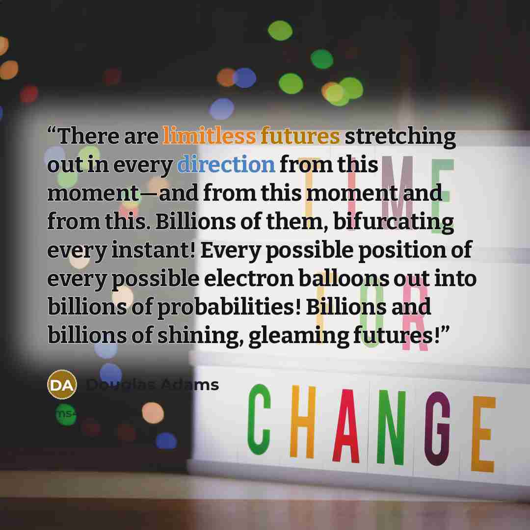 “There are limitless futures stretching out in every direction from this moment—and from this moment and from this. Billions of them, bifurcating every instant! Every possible position of every possible electron balloons out into billions of probabilities! Billions and billions of shining, gleaming…” quote by Douglas Adams