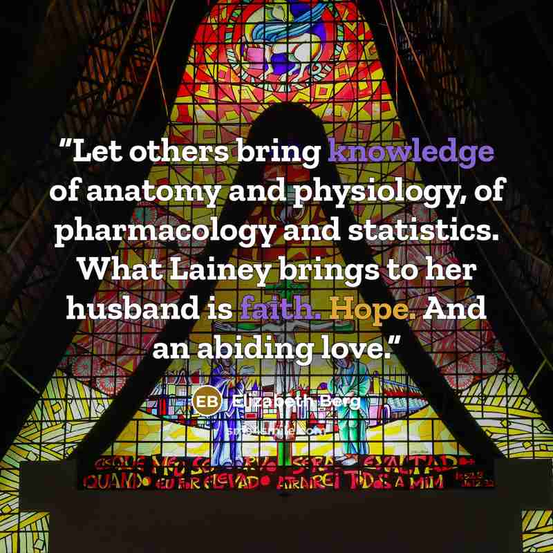 “Let others bring knowledge of anatomy and physiology, of pharmacology and statistics. What Lainey brings to her husband is faith. Hope. And an abiding love.” quote by Elizabeth Berg