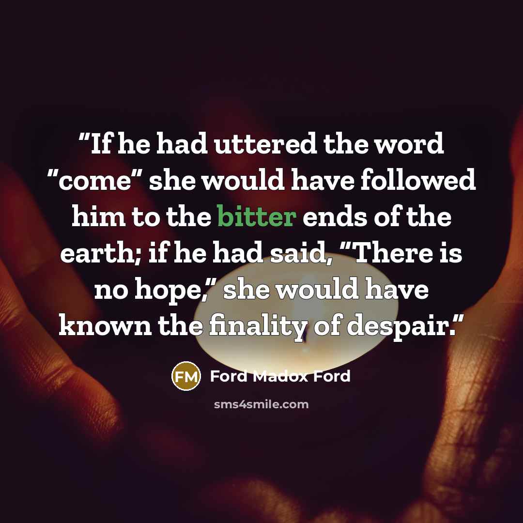 “If he had uttered the word “come” she would have followed him to the bitter ends of the earth; if he had said, “There is no hope,” she would have known the finality of despair.” quote by Ford Madox Ford