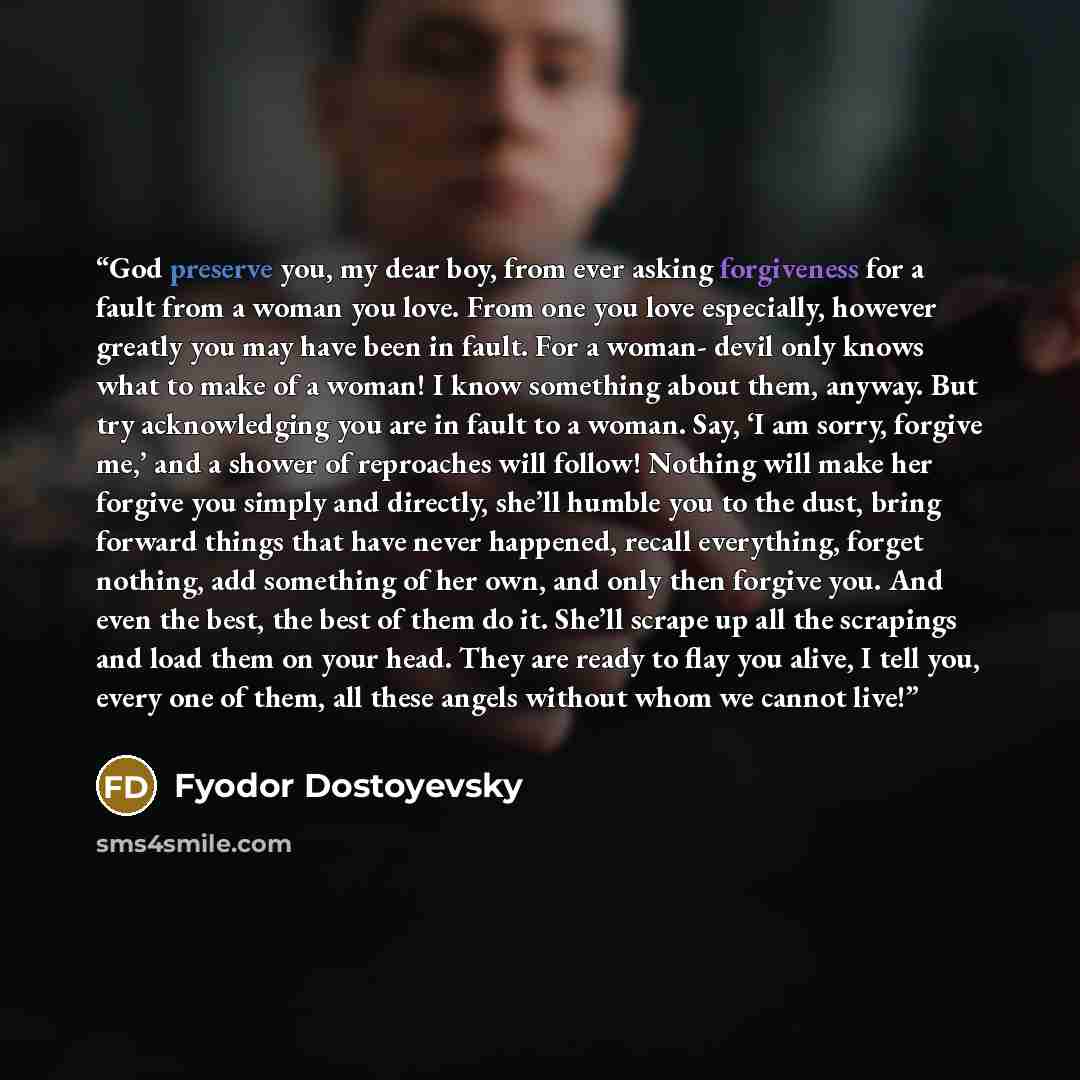 “God preserve you, my dear boy, from ever asking forgiveness for a fault from a woman you love. From one you love especially, however greatly you may have been in fault. For a woman- devil only knows what to make of a woman! I know something about them, anyway. But try acknowledging you are in…” quote by Fyodor Dostoyevsky