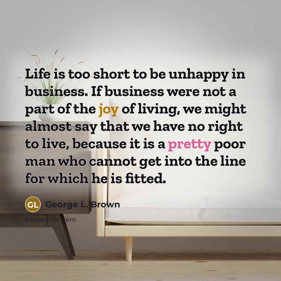 “Life is too short to be unhappy in business. If business were not a part of the joy of living, we might almost say that we have no right to live, because it is a pretty poor man who cannot get into the line for which he is fitted.” quote by George L. Brown