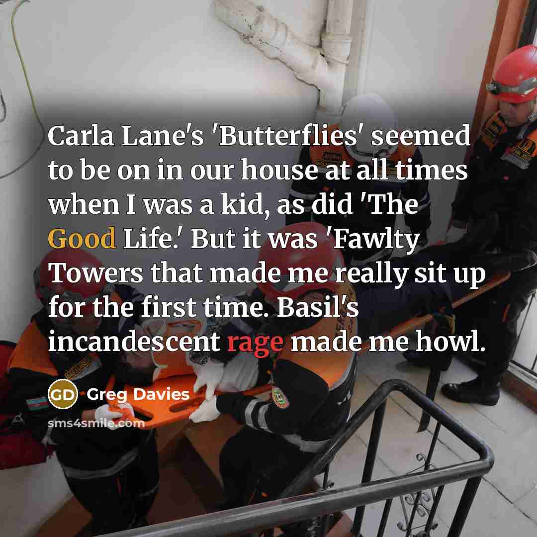 “Carla Lane's 'Butterflies' seemed to be on in our house at all times when I was a kid, as did 'The Good Life.' But it was 'Fawlty Towers that made me really sit up for the first time. Basil's incandescent rage made me howl.” quote by Greg Davies
