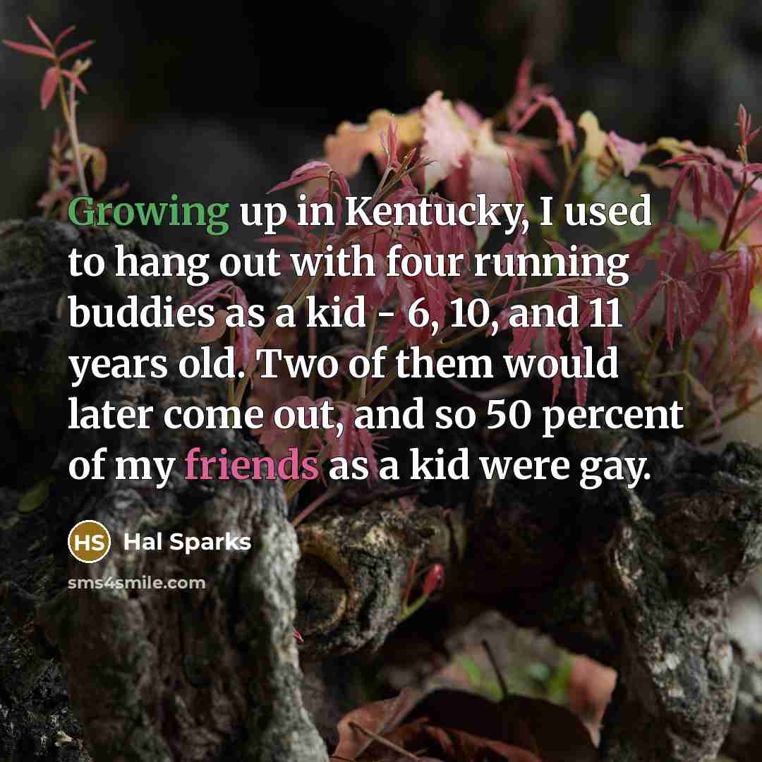 “Growing up in Kentucky, I used to hang out with four running buddies as a kid - 6, 10, and 11 years old. Two of them would later come out, and so 50 percent of my friends as a kid were gay.” quote by Hal Sparks
