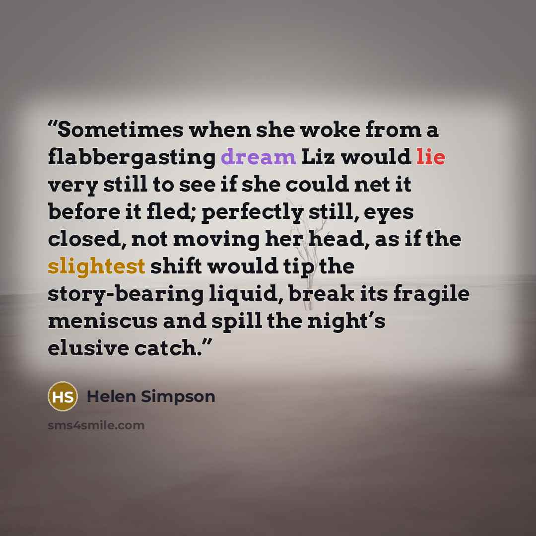 “Sometimes when she woke from a flabbergasting dream Liz would lie very still to see if she could net it before it fled; perfectly still, eyes closed, not moving her head, as if the slightest shift would tip the story-bearing liquid, break its fragile meniscus and spill the night’s elusive catch.” quote by Helen Simpson