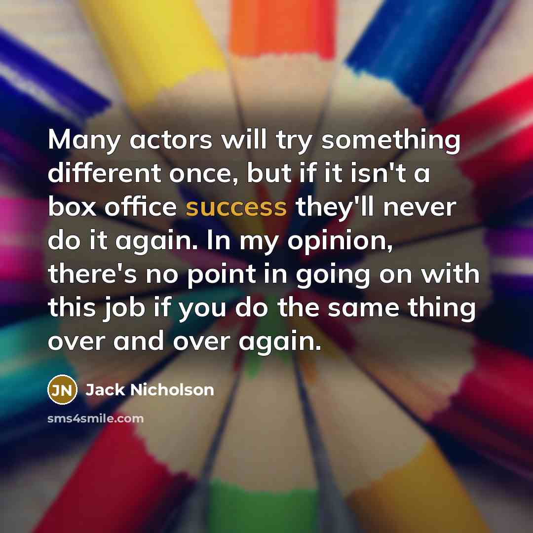 “Many actors will try something different once, but if it isn't a box office success they'll never do it again. In my opinion, there's no point in going on with this job if you do the same thing over and over again.” quote by Jack Nicholson