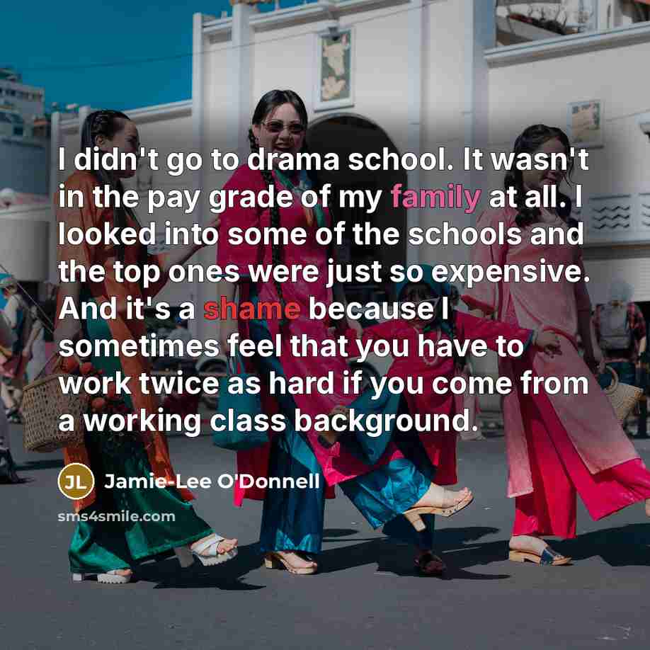 “I didn't go to drama school. It wasn't in the pay grade of my family at all. I looked into some of the schools and the top ones were just so expensive. And it's a shame because I sometimes feel that you have to work twice as hard if you come from a working class background.” quote by Jamie-Lee O'Donnell