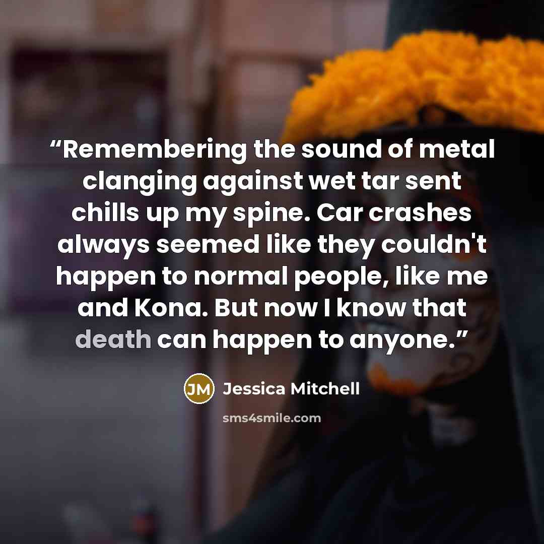 “Remembering the sound of metal clanging against wet tar sent chills up my spine. Car crashes always seemed like they couldn't happen to normal people, like me and Kona. But now I know that death can happen to anyone.” quote by Jessica Mitchell