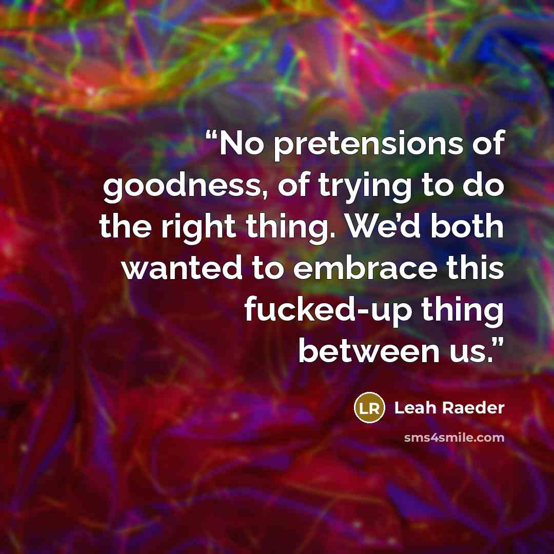 “No pretensions of goodness, of trying to do the right thing. We’d both wanted to embrace this fucked-up thing between us.” quote by Leah Raeder