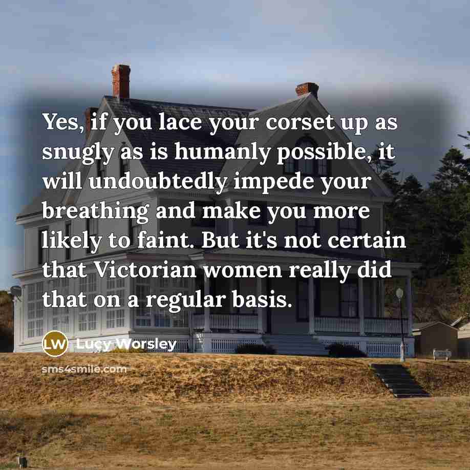 “Yes, if you lace your corset up as snugly as is humanly possible, it will undoubtedly impede your breathing and make you more likely to faint. But it's not certain that Victorian women really did that on a regular basis.” quote by Lucy Worsley