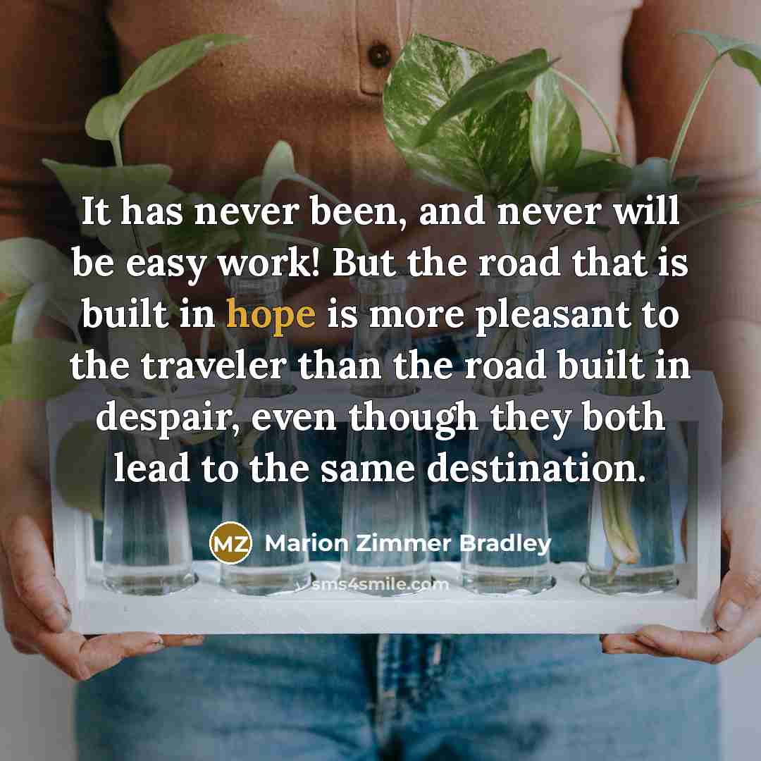 “It has never been, and never will be easy work! But the road that is built in hope is more pleasant to the traveler than the road built in despair, even though they both lead to the same destination.” quote by Marion Zimmer Bradley