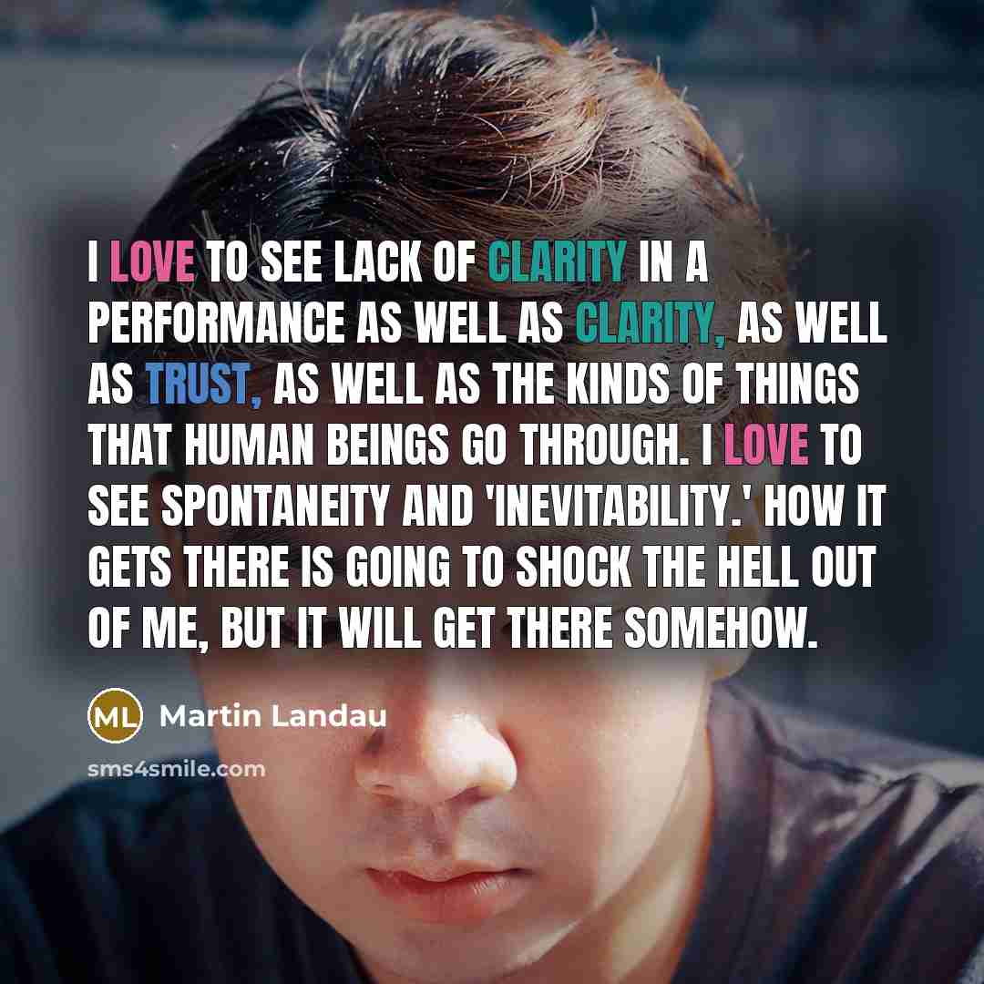 “I love to see lack of clarity in a performance as well as clarity, as well as trust, as well as the kinds of things that human beings go through. I love to see spontaneity and 'inevitability.' How it gets there is going to shock the hell out of me, but it will get there somehow.” quote by Martin Landau