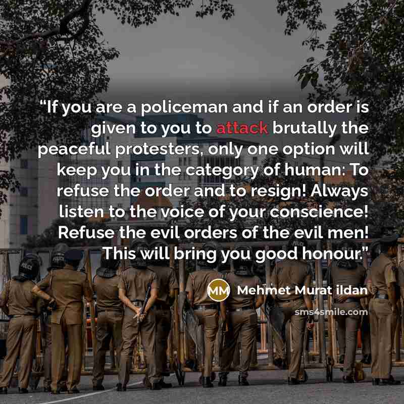 “If you are a policeman and if an order is given to you to attack brutally the peaceful protesters, only one option will keep you in the category of human: To refuse the order and to resign! Always listen to the voice of your conscience! Refuse the evil orders of the evil men! This will bring you…” quote by Mehmet Murat ildan
