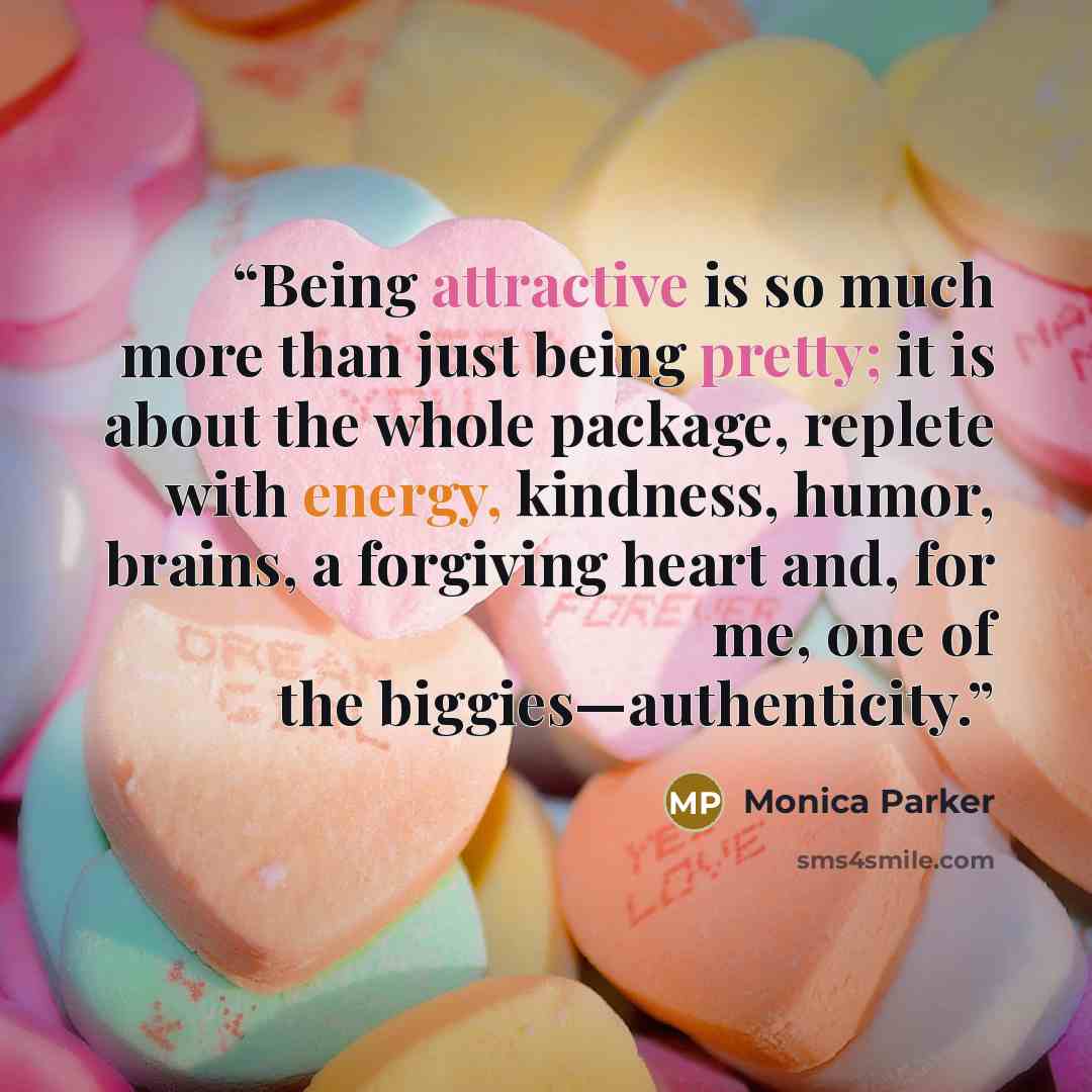 “Being attractive is so much more than just being pretty; it is about the whole package, replete with energy, kindness, humor, brains, a forgiving heart and, for me, one of the biggies—authenticity.” quote by Monica Parker